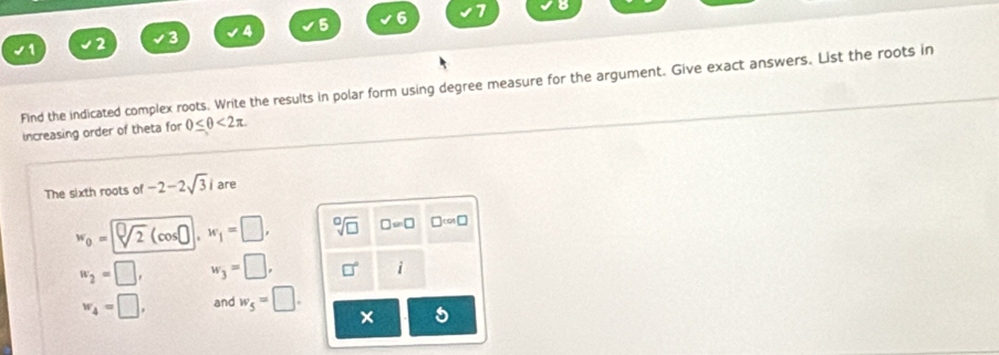 4 5 6 7
2
Find the indicated complex roots. Write the results in polar form using degree measure for the argument. Give exact answers. List the roots in
increasing order of theta for 0≤ θ <2π. 
The sixth roots of -2-2sqrt(3)i are
w_0= sqrt[0](2) w_1=□ , sqrt [□ sqrt(□ ) □ =□ □ cos □
w_2=□ , w_3=□ , □° i
w_4=□ , and w_5=□.