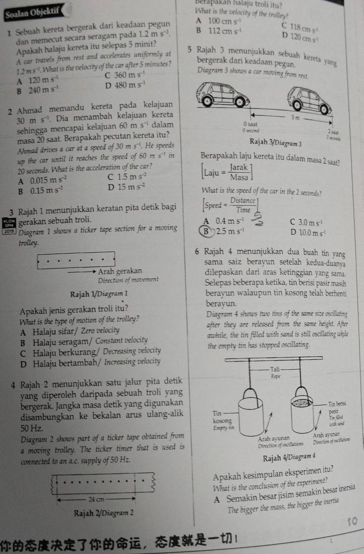 Bełapakáh halaju troli itu?
Soalan Objektif What is the velocity of the trolley? 100cms^(-1)
1 Sebuah kereta bergerak dari keadaan pegun A
C
dan memecut secara seragam pada 1.2ms^(-2). B 112cms^(-1) D 118cms^(-1)
120cms^(-1)
Apakah halaju kereta itu selepas 5 minit?
A car travels from rest and accelerates uniformly at
5 Rajah 3 menunjukkan sebuah kereta yang
1.2ms^(-2). 1. What is the velocity of the car after 5 minutes?
bergerak dari keadaan pegun.
A 120ms^(-1) C 360ms^(-1)
Diagram 3 shows a car moving from re
B 240ms^(-1) D 480ms^(-1)
2 Ahmad memandu kereta pada kelajuan
30ms^(-1). Dia menambah kelajuan kereta
sehingga mencapai kelajuan 60ms^(-1) dalam
masa 20 saat. Berapakah pecutan kereta itu?
Ahmad drives a car at a speed of 30ms^(-1). He speeds
up the car until it reaches the speed of 60 m s^(-1) in Berapakah laju kereta itu dalam masa 2 saat?
20 seconds. What is the acceleration of the car?
A 0.015ms^(-2) C 1.5ms^(-2) [Laju= Jarak/Masa ]
B 0.15ms^(-2) D 15ms^(-2)
What is the speed of the car in the 2 seconds?
3 Rajah 1 menunjukkan keratan pita detik bagi [Speed= Distan ce/Time ].
a gerakan sebuah troli.
A 0.4ms^(-1) C 3.0ms^(-1)
2019 Diagram 1 shows a ticker tape section for a moving B 2.5ms^(-1) D 10.0ms^(-1)
trolley.
6 Rajah 4 menunjukkan dua buah tin yang
sama saiz berayun setelah kedua-duanva
Arah gerakan dilepaskan dari aras ketinggian yang sama.
Direction of movement Selepas beberapa ketika, tin berisi pasir masih
Rajah 1/Diagram 1 berayun walaupun tin kosong telah berhenti
berayun.
Apakah jenis gerakan troli itu? Diagram 4 shows two tins of the same size oscillating
What is the type of motion of the trolley?
A Halaju sifar/ Zero velocity after they are released from the same height. After
awhile, the tin filled with sand is still oscillating while
B Halaju seragam/ Constant velocity
C Halaju berkurang/ Decreasing velocity the empty tin has stopped oscillating.
D Halaju bertambah/ Increasing velocity
4 Rajah 2 menunjukkan satu jalur pita detik
yang diperoleh daripada sebuah troli yang
bergerak. Jangka masa detik yang digunakan
disambungkan ke bekalan arus ulang-alik
50 Hz. 
Diagram 2 shows part of a ticker tape obtained from
a moving trolley. The ticker timer that is used is
connected to an a.c. supply of 50 Hz.
Apakah kesimpulan eksperimen itu?
What is the conclusion of the experiment?
24 cm
A Semakin besar jisim semakin besar inersia
Rajah 2/Diagram 2
The bigger the mass, the bigger the inertia
10
，！