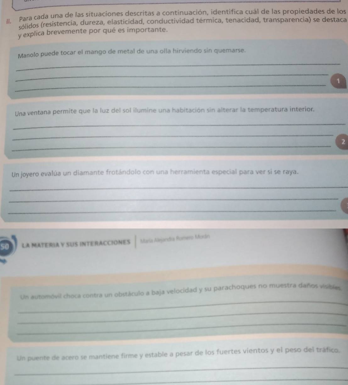 Para cada una de las situaciones descritas a continuación, identifica cuál de las propiedades de los 
sólidos (resistencia, dureza, elasticidad, conductividad térmica, tenacidad, transparencia) se destaca 
y explica brevemente por qué es importante. 
Manolo puede tocar el mango de metal de una olla hirviendo sin quemarse. 
_ 
_ 
_ 
1 
Una ventana permite que la luz del sol ilumine una habitación sin alterar la temperatura interior. 
_ 
_ 
_ 
2 
Un joyero evalúa un diamante frotándolo con una herramienta especial para ver si se raya. 
_ 
_ 
_ 
50 LA MATERIA Y SUS INTERACCIONES María Alejandra Romero Morán 
_ 
Un automóvil choca contra un obstáculo a baja velocidad y su parachoques no muestra daños visibles 
_ 
_ 
Un puente de acero se mantiene firme y estable a pesar de los fuertes vientos y el peso del tráfico. 
_ 
_