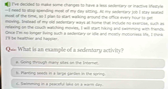 a ) I've decided to make some changes to have a less sedentary or inactive lifestyle
—II need to stop spending most of my day sitting. At my sedentary job I stay seated
most of the time, so I plan to start walking around the office every hour to get
moving. Instead of my old sedentary ways at home that include no exercise, such as
relaxing on the couch watching movies, I will start hiking and swimming with friends.
Once I'm no longer living such a sedentary or idle and mostly motionless life, I think
I'll be healthier and happier.
Que What is an example of a sedentury activity?
a.. Going through many sites on the Internet.
b. Planting seeds in a large garden in the spring.
c. Swimming in a peaceful lake on a warm day.