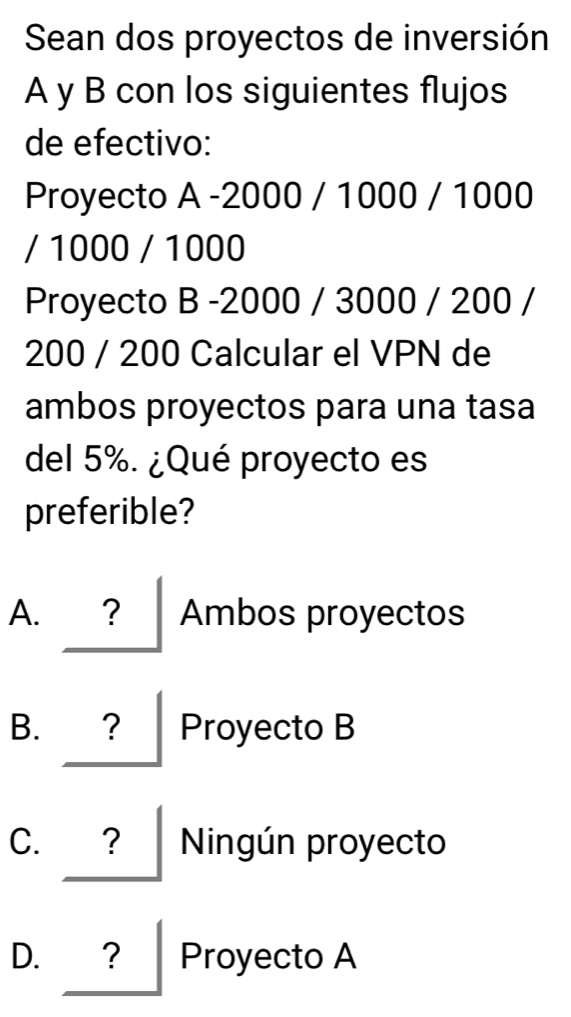 Sean dos proyectos de inversión
A y B con los siguientes flujos
de efectivo:
Proyecto A -2000 / 1000 / 1000
/ 1000 / 1000
Proyecto B -2000 / 3000 / 200 /
200 / 200 Calcular el VPN de
ambos proyectos para una tasa
del 5%. ¿Qué proyecto es
preferible?
A. ？ Ambos proyectos
B. Proyecto B
C. ? Ningún proyecto
D. ？ Proyecto A