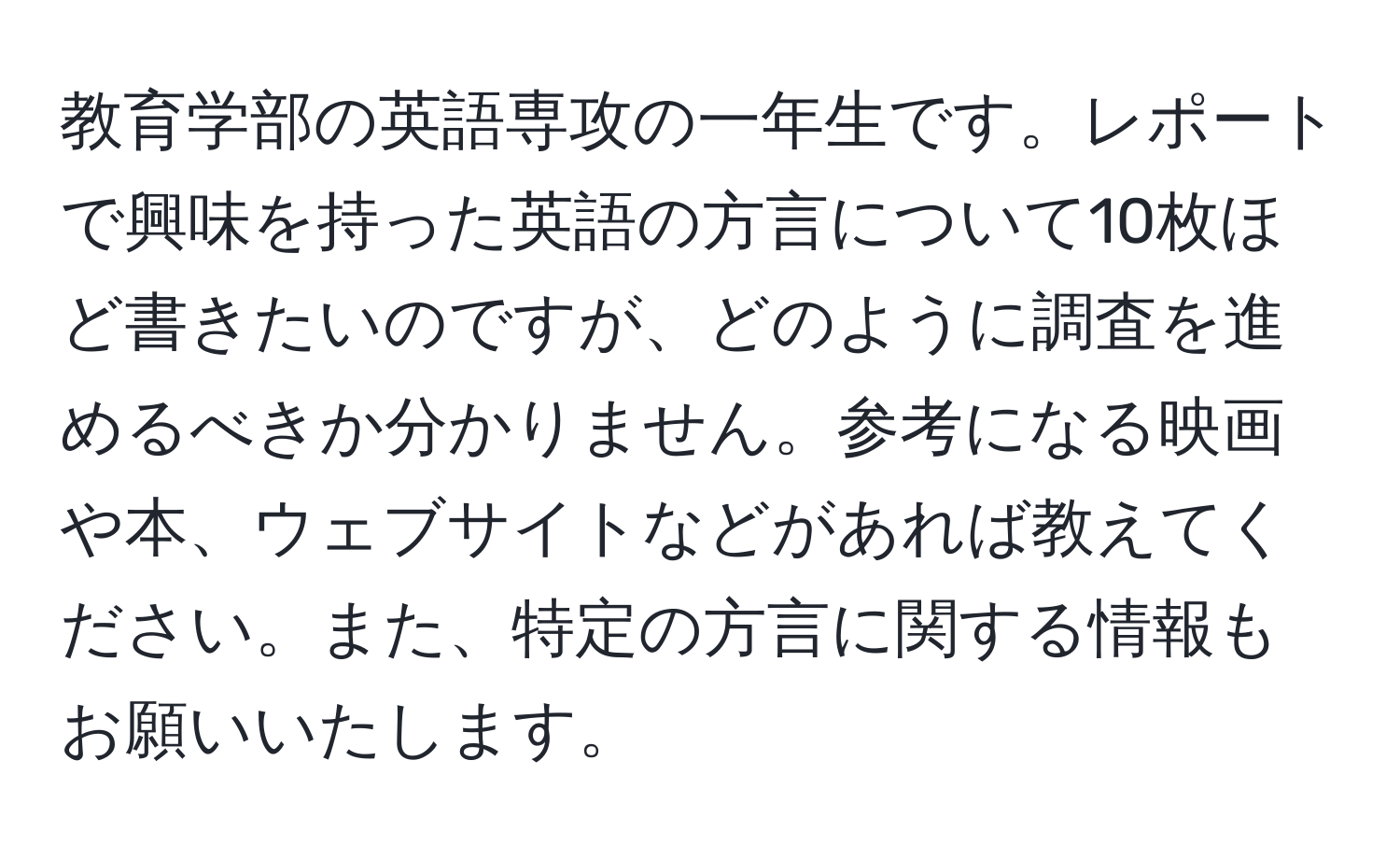 教育学部の英語専攻の一年生です。レポートで興味を持った英語の方言について10枚ほど書きたいのですが、どのように調査を進めるべきか分かりません。参考になる映画や本、ウェブサイトなどがあれば教えてください。また、特定の方言に関する情報もお願いいたします。