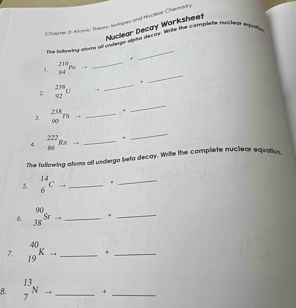 Chapter 3: Atomic Theory, Isotopes and Nuclear Chemistry 
Nuclear Decay Worksheet 
The following atoms all undergo alpha decay. Write the complete nuclear equate 

_ 
1. _(84)^(210)P_0 _ 
_ 
+ 
_ 
2. _(92)^(238)U
3. _(90)^(238)Th _ 
+ 
_ 
4. _(86)^(222)Rn _ 
+ 
_ 
The following atoms all undergo beta decay. Write the complete nuclear equation. 
+ 
5. beginarrayr 14 6endarray C →_ 
_ 
6. beginarrayr 90 38endarray Sr _ 
_+ 
7. _(19)^(40)K _ 
_+ 
8. _7^(13)N _ 
_+