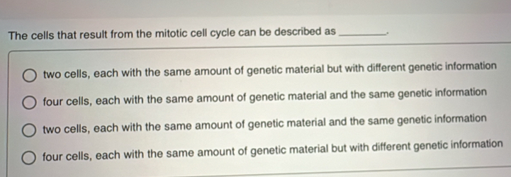 The cells that result from the mitotic cell cycle can be described as _.
two cells, each with the same amount of genetic material but with different genetic information
four cells, each with the same amount of genetic material and the same genetic information
two cells, each with the same amount of genetic material and the same genetic information
four cells, each with the same amount of genetic material but with different genetic information