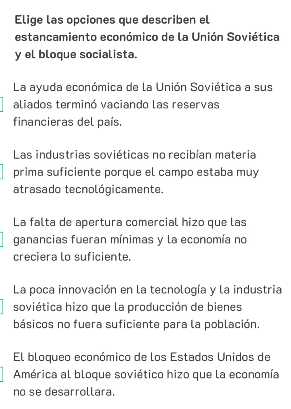 Elige las opciones que describen el
estancamiento económico de la Unión Soviética
y el bloque socialista.
La ayuda económica de la Unión Soviética a sus
aliados terminó vaciando las reservas
financieras del país.
Las industrias soviéticas no recibían materia
prima suficiente porque el campo estaba muy
atrasado tecnológicamente.
La falta de apertura comercial hizo que las
ganancias fueran mínimas y la economía no
creciera lo suficiente.
La poca innovación en la tecnología y la industria
soviética hizo que la producción de bienes
básicos no fuera suficiente para la población.
El bloqueo económico de los Estados Unidos de
América al bloque soviético hizo que la economía
no se desarrollara.