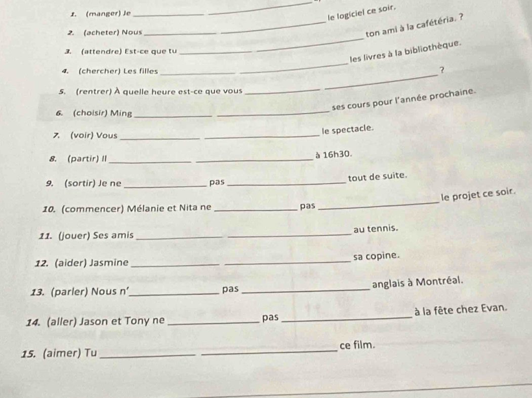 (manger) Je 
_ 
le logiciel ce soir. 
_ 
2. (acheter) Nous 
_ton ami à la cafétéria. ? 
_ 
les livres à la bibliothèque. 
3. (attendre) Est-ce que tu 
4. (chercher) Les filles 
? 
5. (rentrer) À quelle heure est-ce que vous 
_ 
_ 
_ 
ses cours pour l'année prochaine. 
6. (choisir) Ming_ 
7. (voir) Vous_ 
_ 
le spectacle. 
8. (partir) II __à 16h30. 
tout de suite. 
9. (sortir) Je ne _pas_ 
_ 
le projet ce soir. 
10. (commencer) Mélanie et Nita ne _pas 
au tennis. 
11. (jouer) Ses amis_ 
_ 
sa copine. 
12. (aider) Jasmine_ 
anglais à Montréal. 
13. (parler) Nous n'_ pas_ 
à la fête chez Evan. 
14. (aller) Jason et Tony ne _pas_ 
15. (aimer) Tu __ce film.