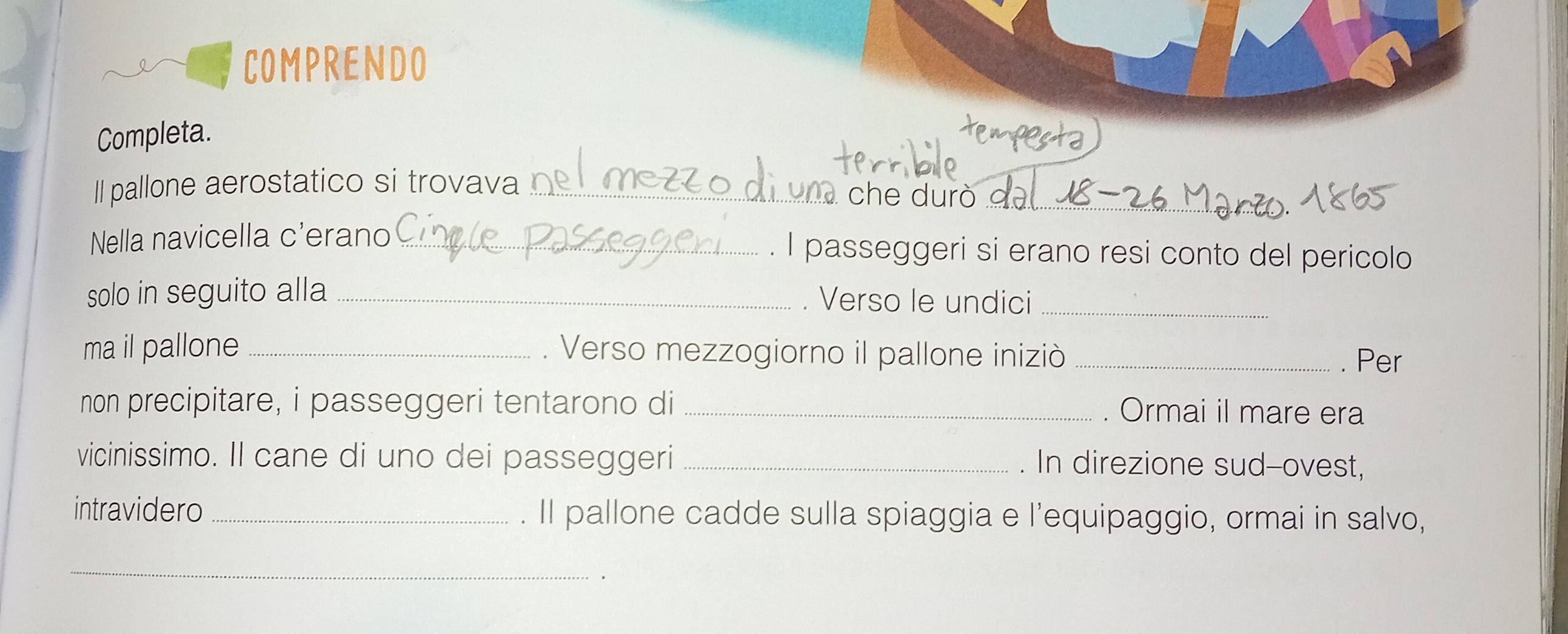 COMPRENDO 
Completa. 
Il pallone aerostatico si trovava _` che durò . 
_ 
Nella navicella c'erano _I passeggeri si erano resi conto del pericolo 
solo in seguito alla_ . Verso le undici_ 
ma il pallone _. Verso mezzogiorno il pallone iniziò_ 
. Per 
non precipitare, i passeggeri tentarono di _. Ormai il mare era 
vicinissimo. Il cane di uno dei passeggeri _. In direzione sud-ovest, 
intravidero _. Il pallone cadde sulla spiaggia e l’equipaggio, ormai in salvo, 
_