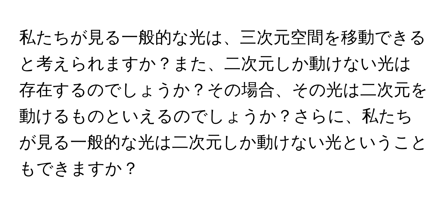 私たちが見る一般的な光は、三次元空間を移動できると考えられますか？また、二次元しか動けない光は存在するのでしょうか？その場合、その光は二次元を動けるものといえるのでしょうか？さらに、私たちが見る一般的な光は二次元しか動けない光ということもできますか？