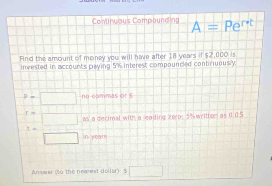 Continuous Compounding A=Pe^(r· t)
Find the amount of money you will have after 18 years if $2,000 is 
invested in accounts paying 5% interest compounded continuously.
P=□ no commas or $
r= 1/□   as a decimal with a leading zero: 5% written as 0.05
t= □ /□   in years
Answer (to the nearest dollar): $□