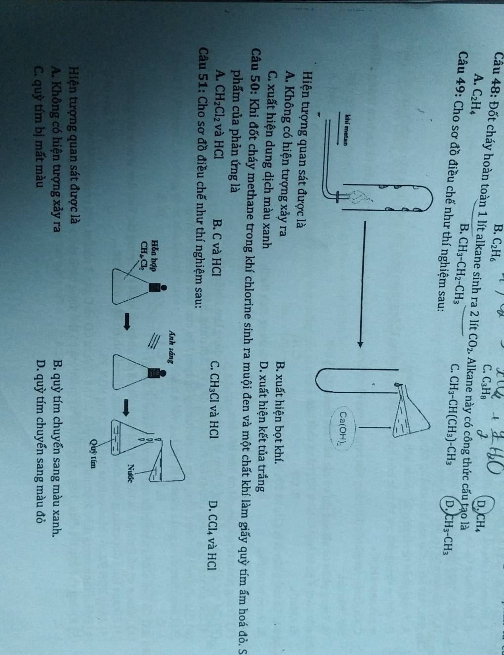 B. C_2H_6
C. C_3H_8
Cầu 48: Đốt cháy hoàn toàn 1 lít alkane sinh ra 2 lít CO_2.. Alkane này có công thức cấu tạo là
A. C_2H_4
D. CH_4
B. CH_3-CH_2-CH_3
C. CH_3-CH(CH_3)-CH_3 D. CH_3-CH_3
Câu 49: Cho sơ đồ điều chế như thí nghiệm sa
Hiện tượng quan sát được là
A. Không có hiện tượng xảy ra B. xuất hiện bọt khí.
C. xuất hiện dung dịch màu xanh D. xuất hiện kết tủa trắng
Câu 50: Khi đốt cháy methane trong khí chlorine sinh ra muội đen và một chất khí làm giấy quỳ tím ấm hoá đỏ. S
phẩm của phản ứng là
A. CH_2Cl_2 và HCl B. C và HCl C. CH_3Cl và HCl D. CCl_4 và HCl
Câu 51: Cho sơ đồ điều chế như thí nghiệm sau:
Hiện tượng quan sát được là
A. Không có hiện tượng xảy ra B. quỳ tím chuyển sang màu xanh.
C. quỳ tím bị mất màu D. quỳ tím chuyển sang màu đỏ