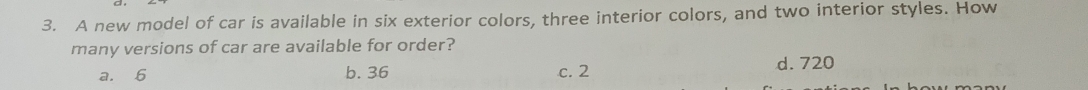 A new model of car is available in six exterior colors, three interior colors, and two interior styles. How
many versions of car are available for order?
a. 6 b. 36 c. 2 d. 720