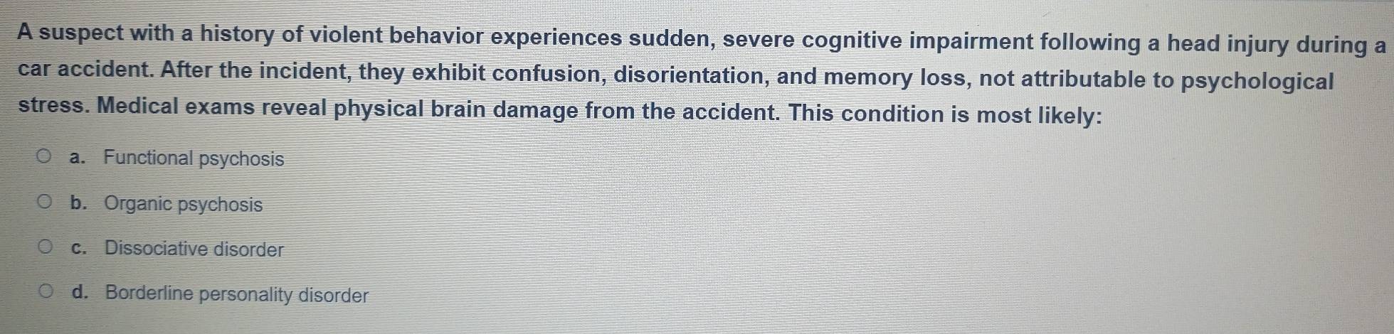 A suspect with a history of violent behavior experiences sudden, severe cognitive impairment following a head injury during a
car accident. After the incident, they exhibit confusion, disorientation, and memory loss, not attributable to psychological
stress. Medical exams reveal physical brain damage from the accident. This condition is most likely:
a. Functional psychosis
b. Organic psychosis
c. Dissociative disorder
d. Borderline personality disorder