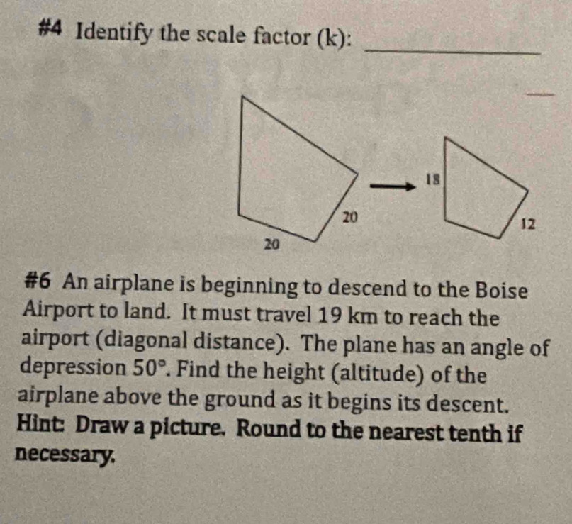 #4 Identify the scale factor (k):_ 
_ 
#6 An airplane is beginning to descend to the Boise 
Airport to land. It must travel 19 km to reach the 
airport (diagonal distance). The plane has an angle of 
depression 50°. Find the height (altitude) of the 
airplane above the ground as it begins its descent. 
Hint: Draw a picture. Round to the nearest tenth if 
necessary.