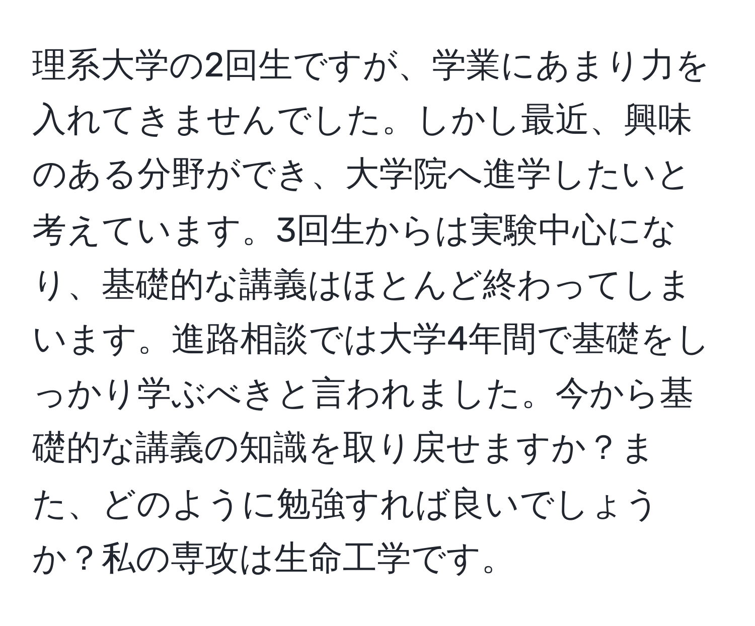 理系大学の2回生ですが、学業にあまり力を入れてきませんでした。しかし最近、興味のある分野ができ、大学院へ進学したいと考えています。3回生からは実験中心になり、基礎的な講義はほとんど終わってしまいます。進路相談では大学4年間で基礎をしっかり学ぶべきと言われました。今から基礎的な講義の知識を取り戻せますか？また、どのように勉強すれば良いでしょうか？私の専攻は生命工学です。