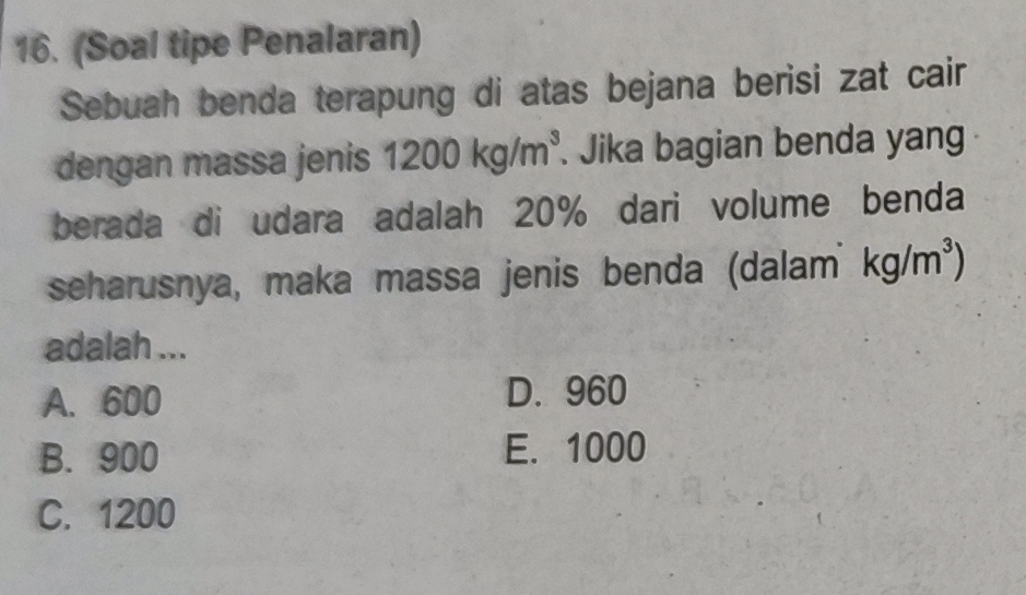 (Soal tipe Penalaran)
Sebuah benda terapung di atas bejana berisi zat cair
dengan massa jenis 1200kg/m^3. Jika bagian benda yang
berada di udara adalah 20% dari volume benda
seharusnya, maka massa jenis benda (dalam kg/m^3)
adalah ...
A. 600 D. 960
B. 900 E. 1000
C. 1200