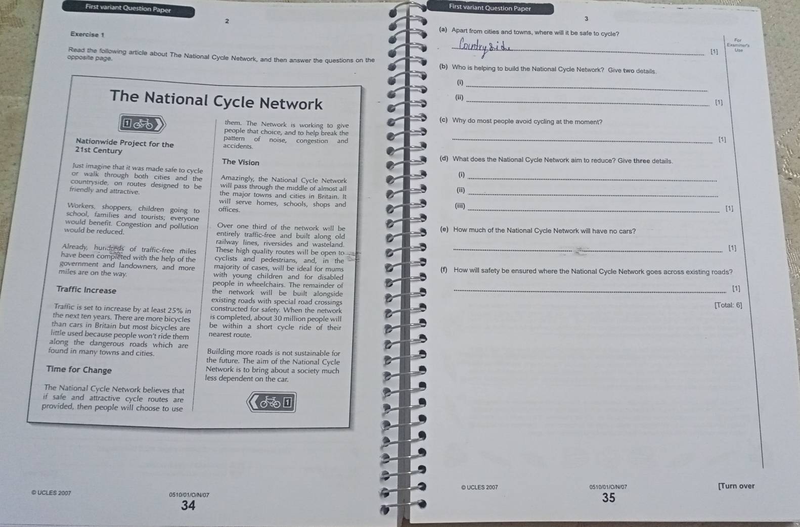 First variant Question Paper
First variant Question Paper
2
3
(a) Apart from cities and towns, where will it be safe to cycle?
Exercise 1
[1]
Read the following article about The National Cycle Network, and then answer the questions on the
opposite page.
_
(b) Who is helping to build the National Cycle Network? Give two details.
(i)_
(ii)
The National Cycle Network _[1]
(c) Why do most people avoid cycling at the moment?
them. The Network is working to give
people that choice, and to help break the
pattern of noise, congestion and
_[1]
Nationwide Project for the accidents.
21st Century
The Vision (d) What does the National Cycle Network aim to reduce? Give three details.
Just imagine that it was made safe to cycle
or walk through both cities and the Amazingly, the National Cycle Network (i)_
countryside, on routes designed to be will pass through the middle of almost al
(ii)
friendly and attractive the major towns and cities in Britain. It_
will serve homes, schools, shops and I
(iii)
Workers, shoppers, children going to offices.
_[1]
school, families and tourists; everyone
would benefit. Congestion and pollution Over one third of the network will be (e) How much of the National Cycle Network will have no cars?
would be reduced. entirely traffic-free and built along old [1]
railway lines, riversides and wasteland
Already, hundreds of traffic-free miles These high quality routes will be open to_
have been completed with the help of the cyclists and pedestrians, and, in the
government and landowners, and more majority of cases, will be ideal for mums a (f) How will safety be ensured where the National Cycle Network goes across existing roads?
miles are on the way. with young children and for disabled [1]
people in wheelchairs. The remainder of
Traffic Increase the network will be built alongside _
existing roads with special road crossings [Total: 6]
Traffic is set to increase by at least 25% in constructed for safety. When the network
the next ten years. There are more bicycles is completed, about 30 million people will
than cars in Britain but most bicycles are be within a short cycle ride of their
little used because people won't ride them nearest route.
along the dangerous roads which are
found in many towns and cities. Building more roads is not sustainable for
the future. The aim of the National Cycle
Time for Change Network is to bring about a society much
less dependent on the car.
The National Cycle Network believes that
if safe and attractive cycle routes are
provided, then people will choose to use
© UCLES 2007 0510/01/G/N/07 [Turn over
© UCLES 2007 0510/01/O/N/07
35
34