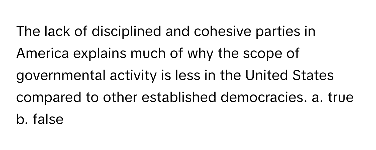 The lack of disciplined and cohesive parties in America explains much of why the scope of governmental activity is less in the United States compared to other established democracies.  a. true b. false