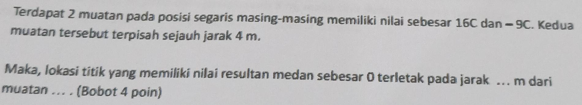 Terdapat 2 muatan pada posisi segaris masing-masing memiliki nilai sebesar 16C dan - 9C. Kedua 
muatan tersebut terpisah sejauh jarak 4 m. 
Maka, lokasi titik yang memiliki nilai resultan medan sebesar 0 terletak pada jarak .. m dari 
muatan ... . (Bobot 4 poin)