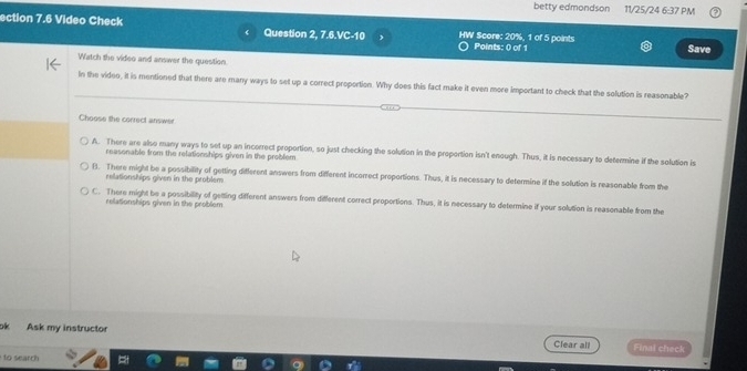 betty edmondson 11/25/24 6:37 PM
ection 7.6 Video Check Question 2, 7.6.VC-10 HW Score: 20%, 1 of 5 points Points: 0 of 1
Save
Watch the video and answer the question
In the video, it is mentioned that there are many ways to set up a correct proportion. Why does this fact make it even more important to check that the solution is reasonable?
Choose the correct answer
A. There are also many ways to set up an incorrect proportion, so just checking the solution in the proportion isn't enough. Thus, it is necessary to determine if the solution is
reasonable from the relationships given in the problem
B. There might be a possibility of getting different answers from different incorrect proportions. Thus, it is necessary to determine if the solution is reasonable from the
relationships given in the problem
C. There might be a possibility of getting different answers from different correct proportions. Thus, it is necessary to determine if your solution is reasonable from the
relationships given in the problem
ok Ask my instructor
Clear all Final check
to search