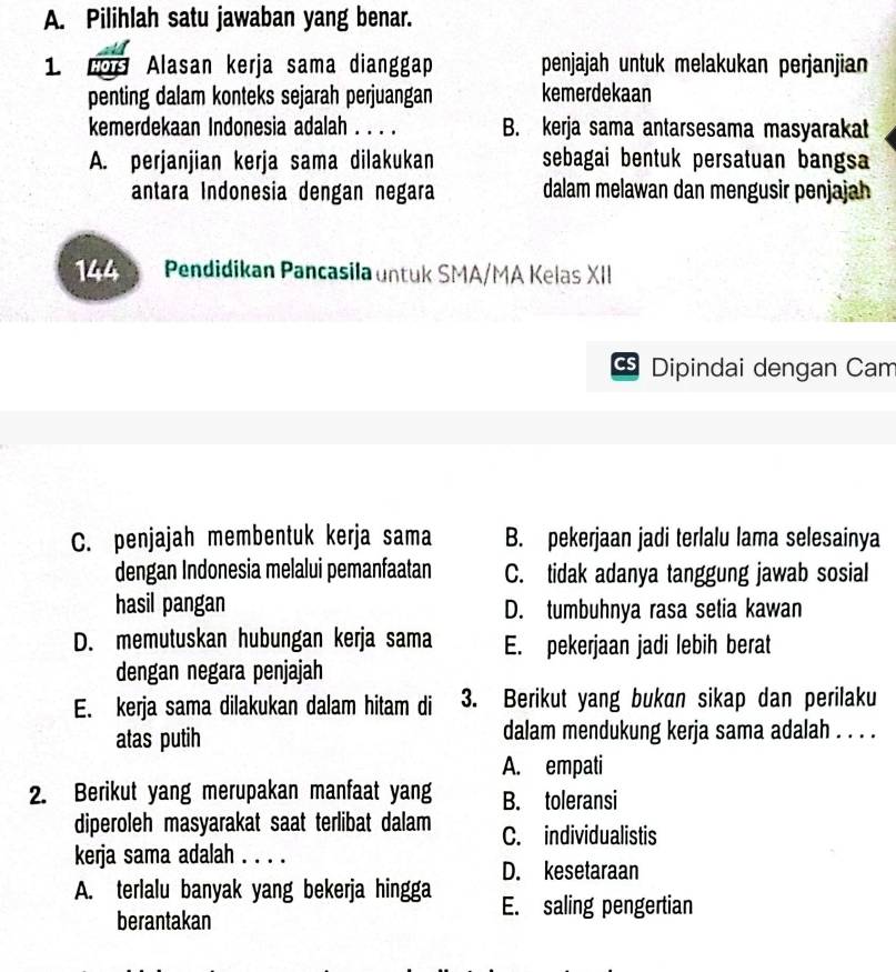 Pilihlah satu jawaban yang benar.
1 HOTS Alasan kerja sama dianggap penjajah untuk melakukan perjanjian
penting dalam konteks sejarah perjuangan kemerdekaan
kemerdekaan Indonesia adalah . . . . B. kerja sama antarsesama masyarakat
A. perjanjian kerja sama dilakukan sebagai bentuk persatuan bangsa
antara Indonesia dengan negara dalam melawan dan mengusir penjajah
144 Pendidikan Pancasila untuk SMA/MA Kelas XII
Dipindai dengan Cam
C. penjajah membentuk kerja sama B. pekerjaan jadi terlalu lama selesainya
dengan Indonesia melalui pemanfaatan C. tidak adanya tanggung jawab sosial
hasil pangan D. tumbuhnya rasa setia kawan
D. memutuskan hubungan kerja sama E. pekerjaan jadi lebih berat
dengan negara penjajah
E. kerja sama dilakukan dalam hitam di 3. Berikut yang bukan sikap dan perilaku
atas putih dalam mendukung kerja sama adalah . . . .
A. empati
2. Berikut yang merupakan manfaat yang B. toleransi
diperoleh masyarakat saat terlibat dalam C. individualistis
kerja sama adalah . . . .
D. kesetaraan
A. terlalu banyak yang bekerja hingga E. saling pengertian
berantakan