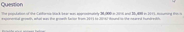 Question 
The population of the California black bear was approximately 36,000 in 2016 and 35,400 in 2015. Assuming this is 
exponential growth, what was the growth factor from 2015 to 2016? Round to the nearest hundredth. 
Provide vour answer below