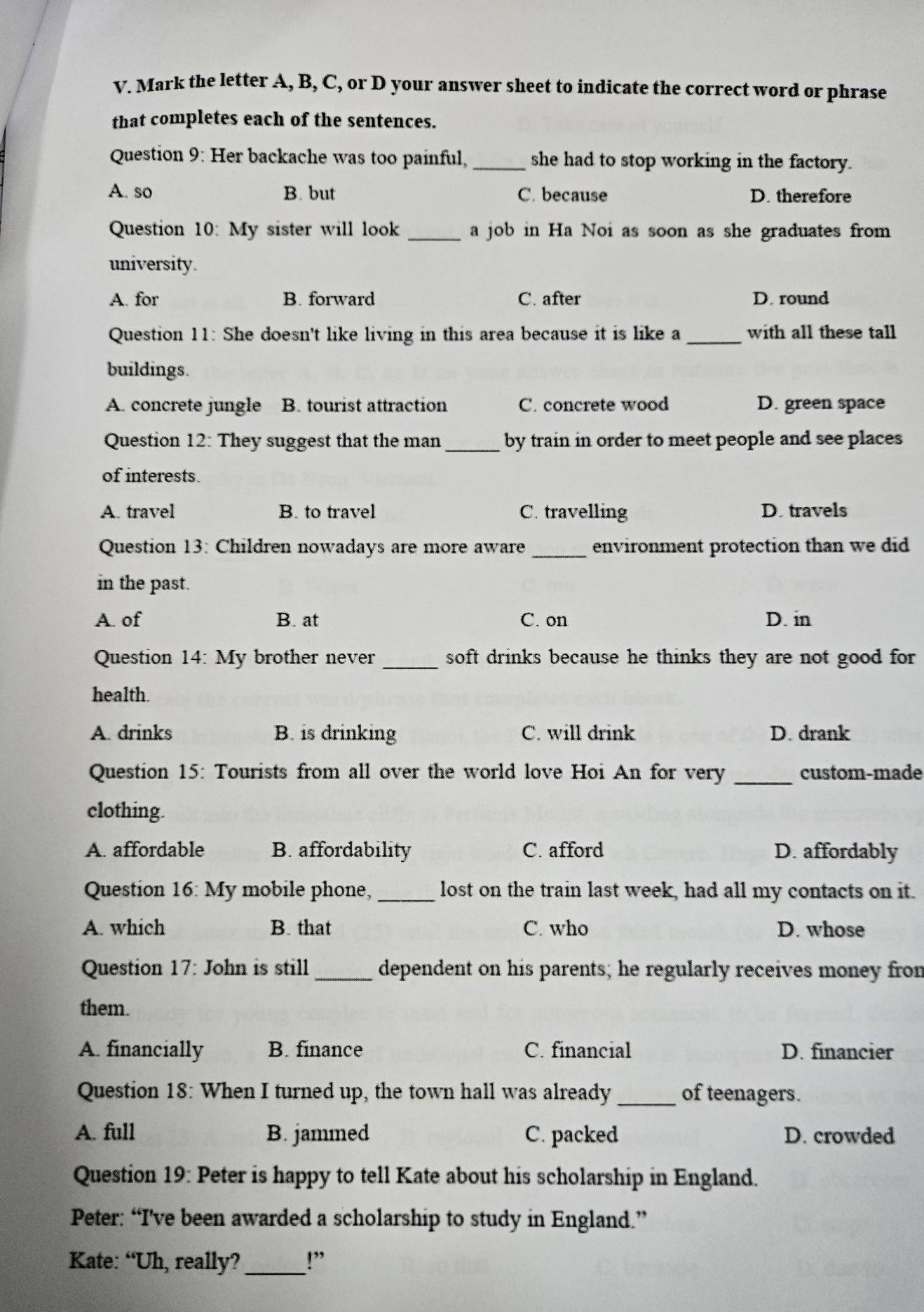 Mark the letter A, B, C, or D your answer sheet to indicate the correct word or phrase
that completes each of the sentences.
Question 9: Her backache was too painful, _she had to stop working in the factory.
A. so B. but C. because D. therefore
Question 10: My sister will look _a job in Ha Noi as soon as she graduates from
university.
A. for B. forward C. after D. round
Question 11: She doesn't like living in this area because it is like a _with all these tall
buildings.
A. concrete jungle B. tourist attraction C. concrete wood D. green space
Question 12: They suggest that the man _by train in order to meet people and see places
of interests.
A. travel B. to travel C. travelling D. travels
Question 13: Children nowadays are more aware_ environment protection than we did
in the past.
A. of B. at C. on D. in
Question 14: My brother never _soft drinks because he thinks they are not good for 
health.
A. drinks B. is drinking C. will drink D. drank
Question 15: Tourists from all over the world love Hoi An for very _custom-made
clothing.
A. affordable B. affordability C. afford D. affordably
Question 16: My mobile phone, _lost on the train last week, had all my contacts on it.
A. which B. that C. who D. whose
Question 17: John is still_ dependent on his parents; he regularly receives money fron
them.
A. financially B. finance C. financial D. financier
Question 18: When I turned up, the town hall was already _of teenagers.
A. full B. jammed C. packed D. crowded
Question 19: Peter is happy to tell Kate about his scholarship in England.
Peter: “I’ve been awarded a scholarship to study in England.”
Kate: “Uh, really?_ !”