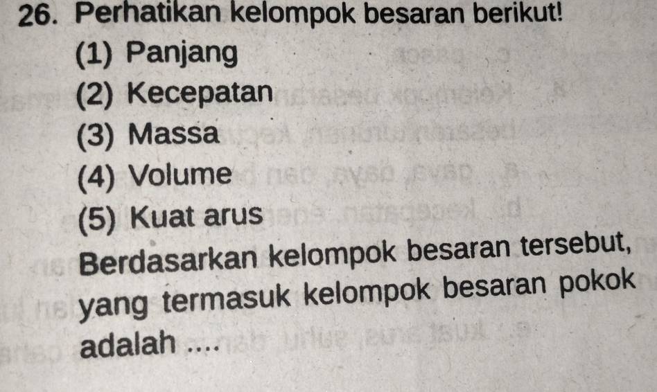 Perhatikan kelompok besaran berikut! 
(1) Panjang 
(2) Kecepatan 
(3) Massa 
(4) Volume 
(5) Kuat arus 
Berdasarkan kelompok besaran tersebut, 
yang termasuk kelompok besaran pokok 
adalah ....