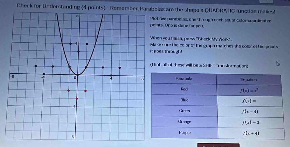 Check for Understanding (4 points) - Remember, Parabolas are the shape a QUADRATIC function makes!
five parabolas, one through each set of color-coordinated
ts. One is done for you.
n you finish, press "Check My Work".
e sure the color of the graph matches the color of the points
es through!
t, all of these will be a SHIFT transformation)