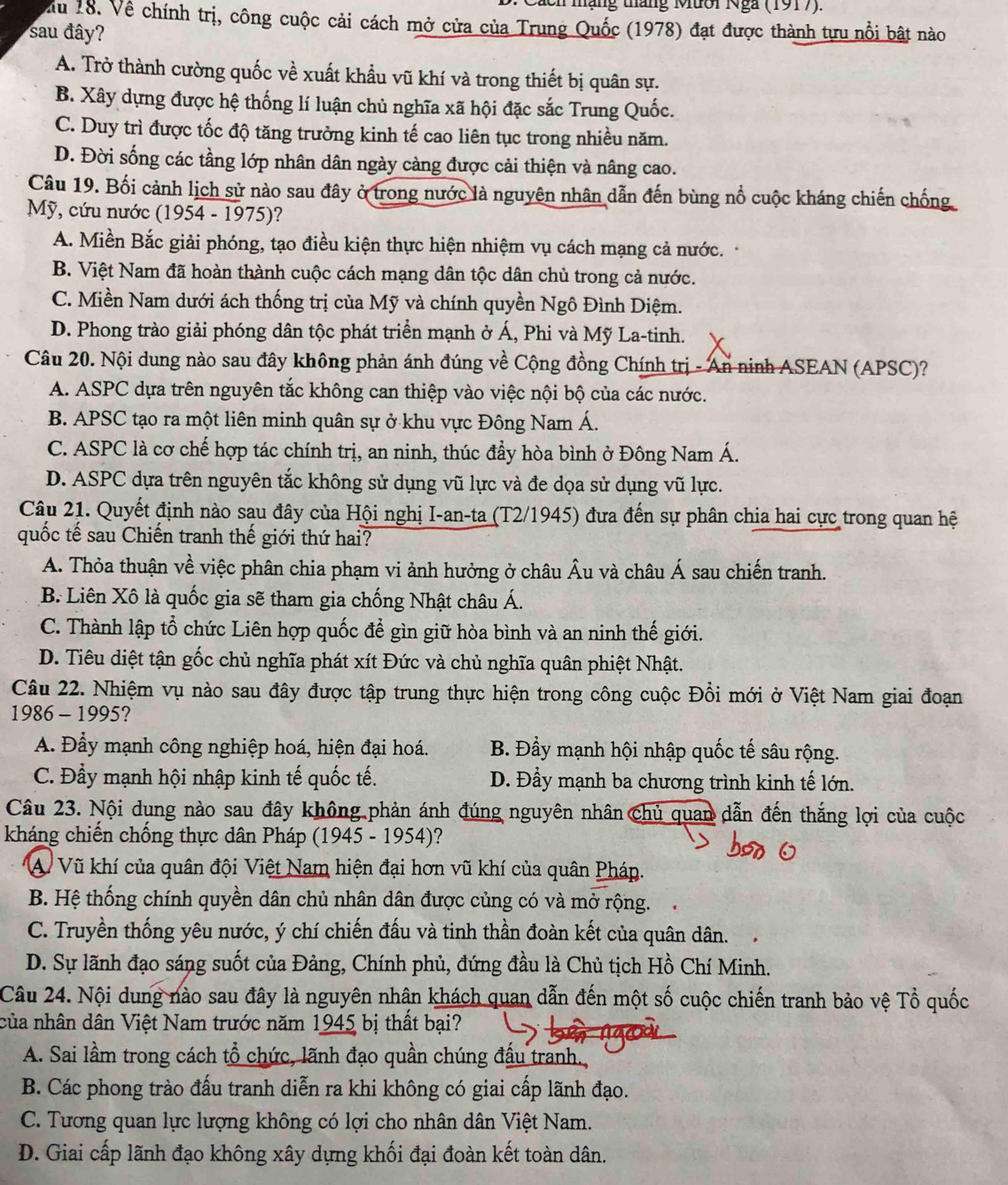 mạng tháng Mười Nga (1917).
ău 18. Về chính trị, công cuộc cải cách mở cửa của Trung Quốc (1978) đạt được thành tựu nổi bật nào
sau đây?
A. Trở thành cường quốc về xuất khẩu vũ khí và trong thiết bị quân sự.
B. Xây dựng được hệ thống lí luận chủ nghĩa xã hội đặc sắc Trung Quốc.
C. Duy trì được tốc độ tăng trưởng kinh tế cao liên tục trong nhiều năm.
D. Đời sống các tầng lớp nhân dân ngày càng được cải thiện và nâng cao.
Câu 19. Bối cảnh lịch sử nào sau đây ở trong nước là nguyên nhân dẫn đến bùng nổ cuộc kháng chiến chống
Mỹ, cứu nước (1954 - 1975)?
A. Miền Bắc giải phóng, tạo điều kiện thực hiện nhiệm vụ cách mạng cả nước.
B. Việt Nam đã hoàn thành cuộc cách mạng dân tộc dân chủ trong cả nước.
C. Miền Nam dưới ách thống trị của Mỹ và chính quyền Ngô Đình Diệm.
D. Phong trào giải phóng dân tộc phát triển mạnh ở Á, Phi và Mỹ La-tinh.
Câu 20. Nội dung nào sau đây không phản ánh đúng về Cộng đồng Chính trị - An ninh ASEAN (APSC)?
A. ASPC dựa trên nguyên tắc không can thiệp vào việc nội bộ của các nước.
B. APSC tạo ra một liên minh quân sự ở khu vực Đông Nam Á.
C. ASPC là cơ chế hợp tác chính trị, an ninh, thúc đầy hòa bình ở Đông Nam Á.
D. ASPC dựa trên nguyên tắc không sử dụng vũ lực và đe dọa sử dụng vũ lực.
Câu 21. Quyết định nào sau đây của Hội nghị I-an-ta (T2/1945) đưa đến sự phân chia hai cực trong quan hệ
quốc tế sau Chiến tranh thế giới thứ hai?
A. Thỏa thuận về việc phân chia phạm vi ảnh hưởng ở châu Âu và châu Á sau chiến tranh.
B. Liên Xô là quốc gia sẽ tham gia chống Nhật châu Á.
C. Thành lập tổ chức Liên hợp quốc để gìn giữ hòa bình và an ninh thế giới.
D. Tiêu diệt tận gốc chủ nghĩa phát xít Đức và chủ nghĩa quân phiệt Nhật.
Câu 22. Nhiệm vụ nào sau đây được tập trung thực hiện trong công cuộc Đổi mới ở Việt Nam giai đoạn
1986 - 1995?
A. Đẩy mạnh công nghiệp hoá, hiện đại hoá. B. Đẩy mạnh hội nhập quốc tế sâu rộng.
C. Đầy mạnh hội nhập kinh tế quốc tế. D. Đầy mạnh ba chương trình kinh tế lớn.
Câu 23. Nội dung nào sau đây không phản ánh đúng nguyên nhân Chủ quan dẫn đến thắng lợi của cuộc
kháng chiến chống thực dân Pháp (1945 - 1954)?
A Vũ khí của quân đội Việt Nam hiện đại hơn vũ khí của quân Pháp.
B. Hệ thống chính quyền dân chủ nhân dân được củng có và mở rộng.
C. Truyền thống yêu nước, ý chí chiến đấu và tinh thần đoàn kết của quân dân.
D. Sự lãnh đạo sáng suốt của Đảng, Chính phủ, đứng đầu là Chủ tịch Hồ Chí Minh.
Câu 24. Nội dung nào sau đây là nguyên nhận khách quan dẫn đến một số cuộc chiến tranh bảo vệ Tổ quốc
của nhân dân Việt Nam trước năm 1945 bị thất bại?
A. Sai lầm trong cách tổ chức, lãnh đạo quần chúng đầu tranh.
B. Các phong trào đấu tranh diễn ra khi không có giai cấp lãnh đạo.
C. Tương quan lực lượng không có lợi cho nhân dân Việt Nam.
D. Giai cấp lãnh đạo không xây dựng khối đại đoàn kết toàn dân.
