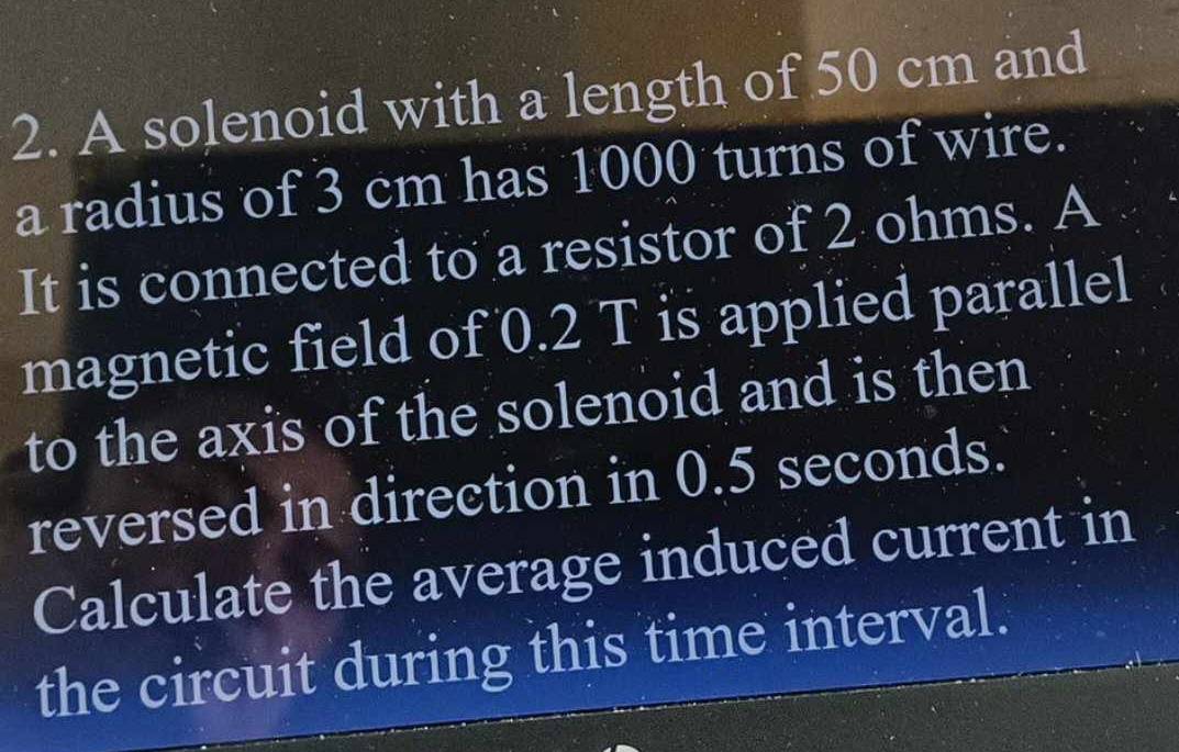 A solenoid with a length of 50 cm and 
a radius of 3 cm has 1000 turns of wire. 
It is connected to a resistor of 2 ohms. A 
magnetic field of 0.2 T is applied parallel 
to the axis of the solenoid and is then 
reversed in direction in 0.5 seconds. 
Calculate the average induced current in 
the circuit during this time interval.