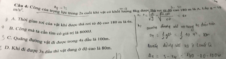 m/s^2. Câu 4: Công của trọng lực trong 2s cuối khi vật có khối lượng 8kg được thà rơi từ độ cao 180 m là A. Lây g=10
A. Thời gian rơi của vật khi được thả rơi từ độ cao 180 m là 6s.
B. Công mà ta cần tìm có giá trị là 8000J.
C. Quãng đường vật đi được trong 4s đầu là 100m.
D. Khi đi được 3s đầu thì vật đang ở độ cao là 80m.