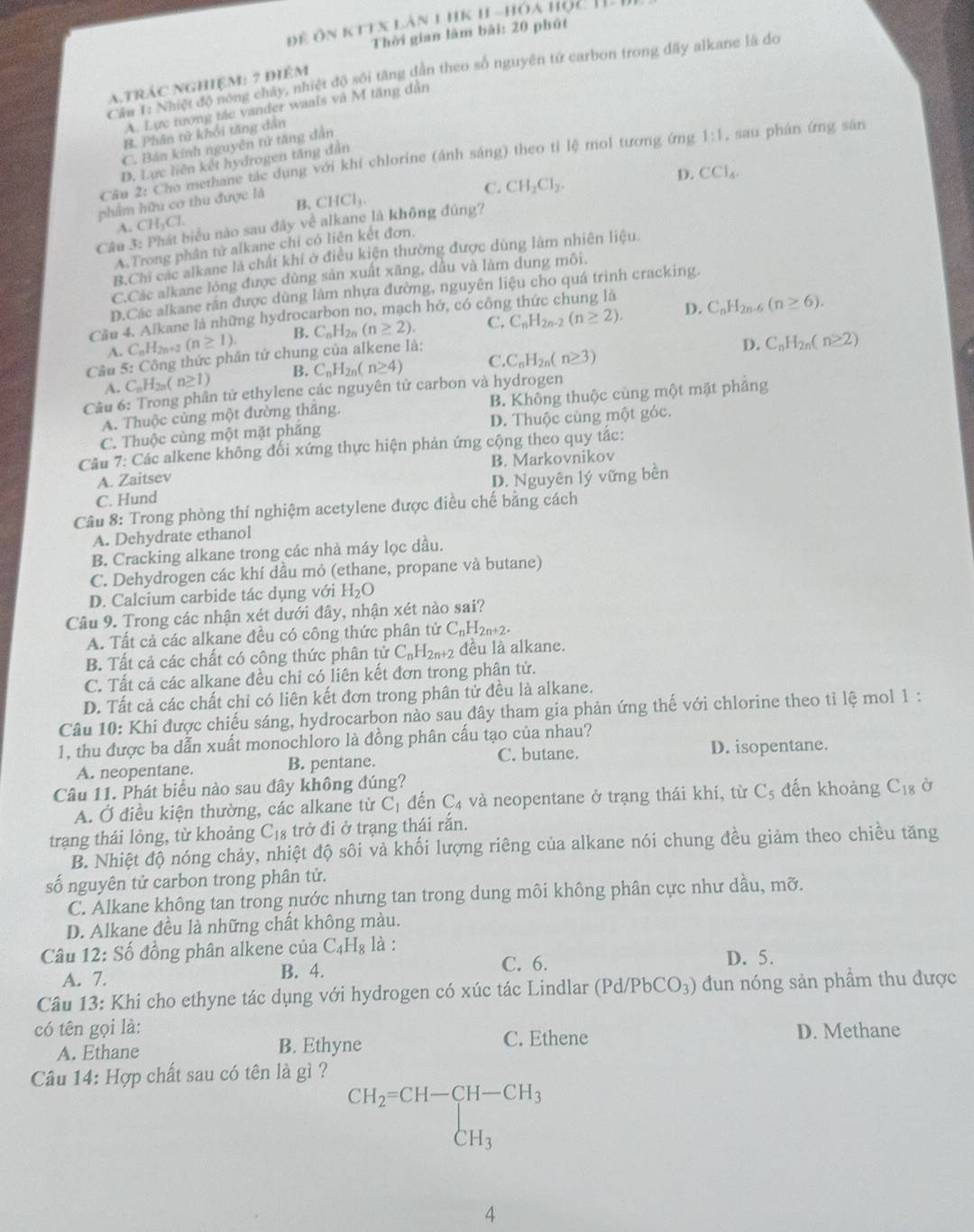 để ôn kttx làn 1 hk 1I -hóa học .
Thời gian làm bài: 20 phút
Cầu 1: Nhiệt độ nóng chây, nhiệt độ sối tăng dân theo số nguyên từ carbon trong dãy alkane là do
a.trác nghiệm: 7 điểm
A. Lực tượng tác vander waals và M tăng dân
B. Phân tử khối tăng dân
C. Bán kính nguyên tử tăng dẫn
Câu 2: Cho methane tác dụng với khí chlorine (ánh sáng) theo tỉ lệ mol tương ứng 1:1 , sau phán ứng sān
D. Lực liên kết hydrogen tăng dẫn
C. CH_2Cl_2.
D. CCl_4.
phẩm hữu cơ thu được là CHCl_3.
B.
A. CH_3Cl.
Câu 3: Phát biểu nào sau đây về alkane là không đúng?
A.Trong phân tử alkane chỉ có liên kết đơn.
B.Chi các alkane là chất khí ở điều kiện thường được dùng làm nhiên liệu.
C.Các alkane lóng được dùng sản xuất xăng, dầu và làm dung môi.
D.Các alkane răn được dùng làm nhựa đường, nguyên liệu cho quá trình cracking.
Cầu 4. Alkane là những hydrocarbon no, mạch hở, có côn
D.
A. C C_nH_2n+2 (n≥ 1). B. C_nH_2n(n≥ 2). C. C_nH_2n-2(n≥ 2). C_nH_2n-6(n≥ 6).
Cầu 5: Công thức phân tứ chung của alkene là:
D. C_nH_2n(n≥ 2)
A. C_nH_2n(n≥ 1) B. C_nH_2n(n≥ 4) C C_nH_2n(n≥ 3)
Câu 6: Trong phân tử ethylene các nguyên tử carbon và hydrogen
A. Thuộc cùng một đường thắng. B. Không thuộc cùng một mặt phẳng
C. Thuộc cùng một mặt phăng D. Thuộc cùng một góc.
Câu 7: Các alkene không đối xứng thực hiện phản ứng cộng theo quy tác:
A. Zaitsev B. Markovnikov
C. Hund D. Nguyên lý vững bền
Câu 8: Trong phòng thí nghiệm acetylene được điều chế bằng cách
A. Dehydrate ethanol
B. Cracking alkane trong các nhà máy lọc dầu.
C. Dehydrogen các khí dầu mỏ (ethane, propane và butane)
D. Calcium carbide tác dụng với H_2O
Câu 9. Trong các nhận xét dưới đây, nhận xét nào sai?
A. Tất cả các alkane đều có công thức phân tử C_nH_2n+2.
B. Tất cả các chất có công thức phân tử C_nH_2n+2 đều là alkane.
C. Tất cả các alkane đều chỉ có liên kết đơn trong phân tử.
D. Tất cả các chất chỉ có liên kết đơn trong phân tử đều là alkane.
Câu 10: Khi được chiếu sáng, hydrocarbon nào sau đây tham gia phản ứng thế với chlorine theo tỉ lệ mol 1:
1, thu được ba dẫn xuất monochloro là đồng phân cấu tạo của nhau?
A. neopentane. B. pentane. C. butane. D. isopentane.
Câu 11. Phát biểu nào sau đây không đúng? dến khoảng C_18
A. Ở điều kiện thường, các alkane từ C_1 dến C_4 và neopentane ở trạng thái khí, từ C_5
trang thái lỏng, từ khoảng C_18 trở đi ở trạng thái rắn.
B. Nhiệt độ nóng chảy, nhiệt độ sôi và khối lượng riêng của alkane nói chung đều giảm theo chiều tăng
số nguyên tử carbon trong phân tử.
C. Alkane không tan trong nước nhưng tan trong dung môi không phân cực như dầu, mỡ.
D. Alkane đều là những chất không màu.
Câu 12: Số đồng phân alkene của C_4H_8 là :
C. 6.
A. 7. B. 4. D. 5.
Câu 13: Khi cho ethyne tác dụng với hydrogen có xúc tác Lindlar (Pd/PbCO_3) đun nóng sản phẩm thu được
có tên gọi là: D. Methane
A. Ethane B. Ethyne C. Ethene
Câu 14: Hợp chất sau có tên là gì ?
beginarrayr CH_2=CH-CH-CH_3 CH_3endarray
4