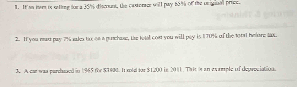 If an item is selling for a 35% discount, the customer will pay 65% of the original price. 
2. If you must pay 7% sales tax on a purchase, the total cost you will pay is 170% of the total before tax. 
3. A car was purchased in 1965 for $3800. It sold for $1200 in 2011. This is an example of depreciation.