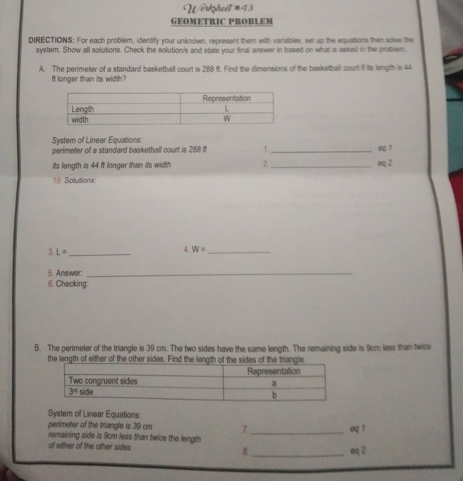 Wörksheét #43
GEOMETRIC PROBLEM
DIRECTIONS: For each problem, identify your unknown, represent them with variables, set up the equations then solve the
system. Show all solutions. Check the solution/s and state your final answer in based on what is asked in the problem.
A. The perimeter of a standard basketball court is 288 ft. Find the dimensions of the basketball court if its length is 44
ft longer than its width?
System of Linear Equations:
perimeter of a standard basketball court is 288 ft 1._ eq 1
its length is 44 ft longer than its width 2._ eq 2
19. Solutions:
3. L= _
4. W= _
5. Answer:_
6. Checking:
B. The perimeter of the triangle is 39 cm. The two sides have the same length. The remaining side is 9cm less than twice
the length of either of the other sides. Find the length of the sides of the triangle.
System of Linear Equations:
perimeter of the triangle is 39 cm 7._
oq 1
remaining side is 9cm less than twice the length
of either of the other sides
8. _oq 2