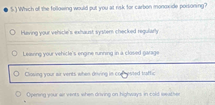 5.) Which of the following would put you at risk for carbon monoxide poisoning?
Having your vehicle's exhaust system checked regularly
Leaving your vehicle's engine running in a closed garage
Closing your air vents when driving in codhested traffic
Opening your air vents when driving on highways in cold weather