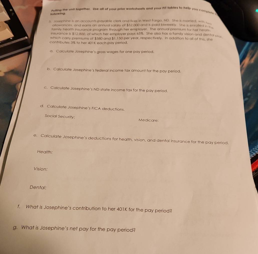 Pulling the unit together. Use all of your prior worksheets and your FIT tables to help you complete 
following. 
5. Josephine is an accounts payable clerk and lives in West Fargo, ND. She is married, with tw 
allowances, and earns an annual salary of $52,000 and is paid biweekly. She is enrolled in i 
family health insurance program through her employer. The annual premium for her health 
insurance is $12,800, of which her employer pays 65%. She also has a family vision and dental plar 
which carry premiums of $580 and $1,150 per year, respectively. In addition to all of this, she 
contributes 3% to her 401K each pay period. 
a. Calculate Josephine's gross wages for one pay period. 
b. Calculate Josephine's federal income tax amount for the pay period. 
c. Calculate Josephine's ND state income tax for the pay period. 
d. Calculate Josephine's FICA deductions. 
Social Security: Medicare: 
e. Calculate Josephine's deductions for health, vision, and dental insurance for the pay period. 
Health: 
Vision: 
Dental: 
f. What is Josephine's contribution to her 401K for the pay period? 
g. What is Josephine's net pay for the pay period?