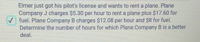 Elmer just got his pilot's license and wants to rent a plane. Plane 
Company J charges $5.30 per hour to rent a plane plus $17.60 for 
fuel. Plane Company B charges $12.08 per hour and $8 for fuel. 
Determine the number of hours for which Plane Company B is a better 
deal.