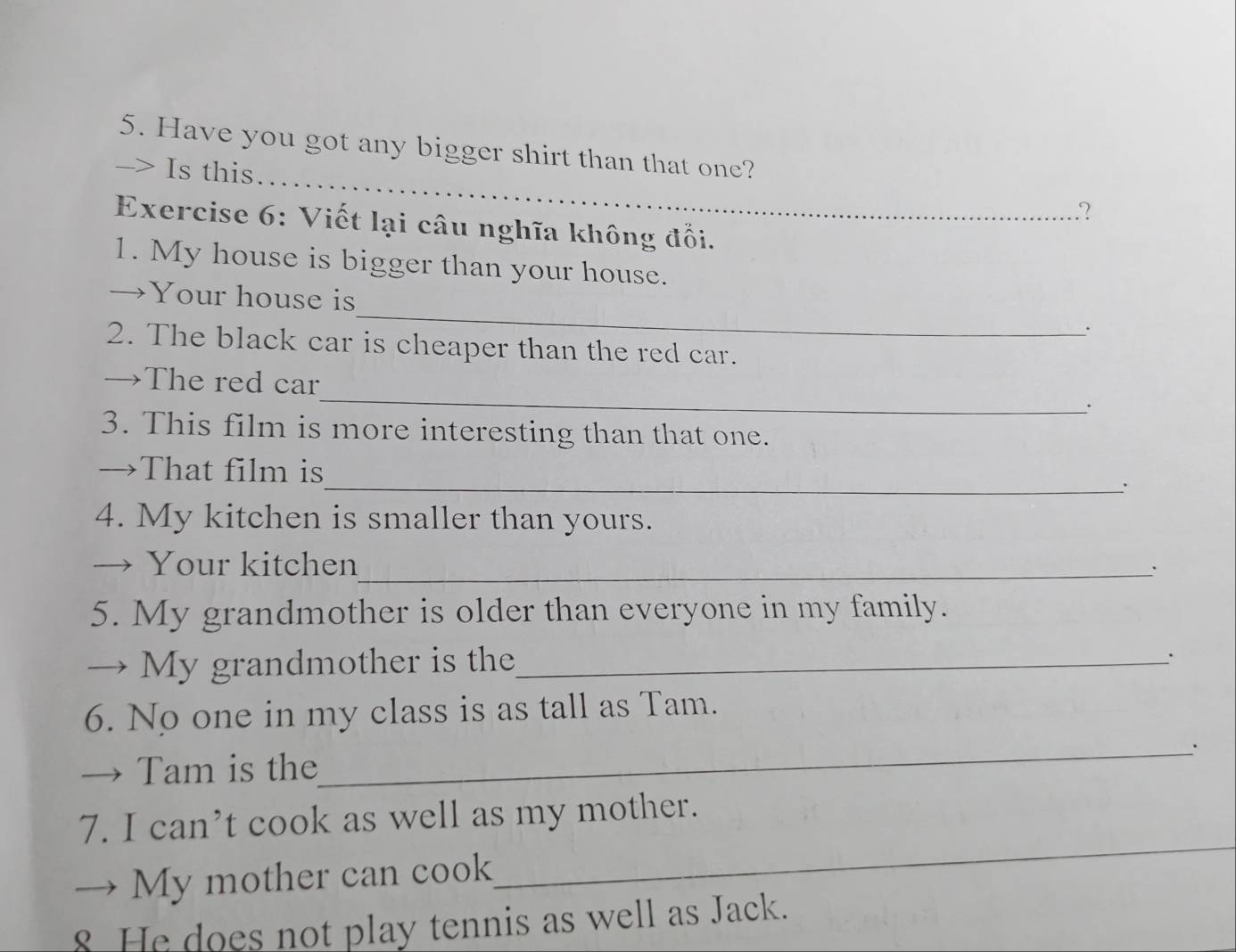 Have you got any bigger shirt than that one? 
-> Is this 
2 
Exercise 6: Viết lại câu nghĩa không đổi. 
1. My house is bigger than your house. 
_ 
→Your house is 
` 
2. The black car is cheaper than the red car. 
_ 
→The red car 
: 
3. This film is more interesting than that one. 
_ 
→That film is 
4. My kitchen is smaller than yours. 
→ Your kitchen_ 
5. My grandmother is older than everyone in my family. 
→ My grandmother is the_ 
`` 
6. No one in my class is as tall as Tam. 
_. 
→ Tam is the 
_ 
7. I can’t cook as well as my mother. 
. My mother can cook 
8 He does not play tennis as well as Jack.