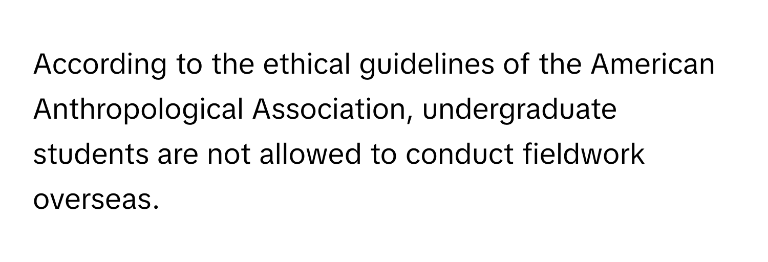 According to the ethical guidelines of the American Anthropological Association, undergraduate students are not allowed to conduct fieldwork overseas.