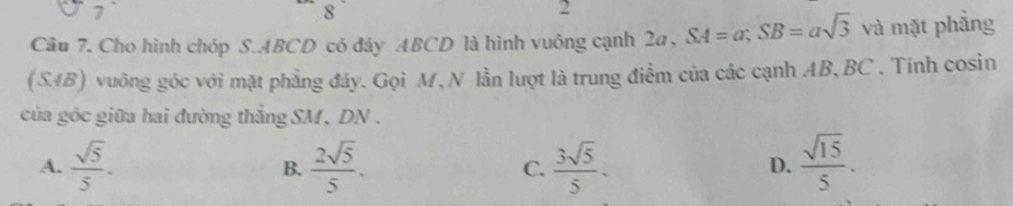 1
8
2
Câu 7. Cho hình chóp S. ABCD có đảy ABCD là hình vuông cạnh 2a , SA=a; SB=asqrt(3) và mặt phẳng
(S4B) vuông góc với mặt phẳng đáy. Gọi M, N lần lượt là trung điểm của các cạnh AB, BC. Tính cosin
của góc giữa hai đường thắng SM, DN.
A.  sqrt(5)/5 . B.  2sqrt(5)/5 . C.  3sqrt(5)/5 .  sqrt(15)/5 . 
D.