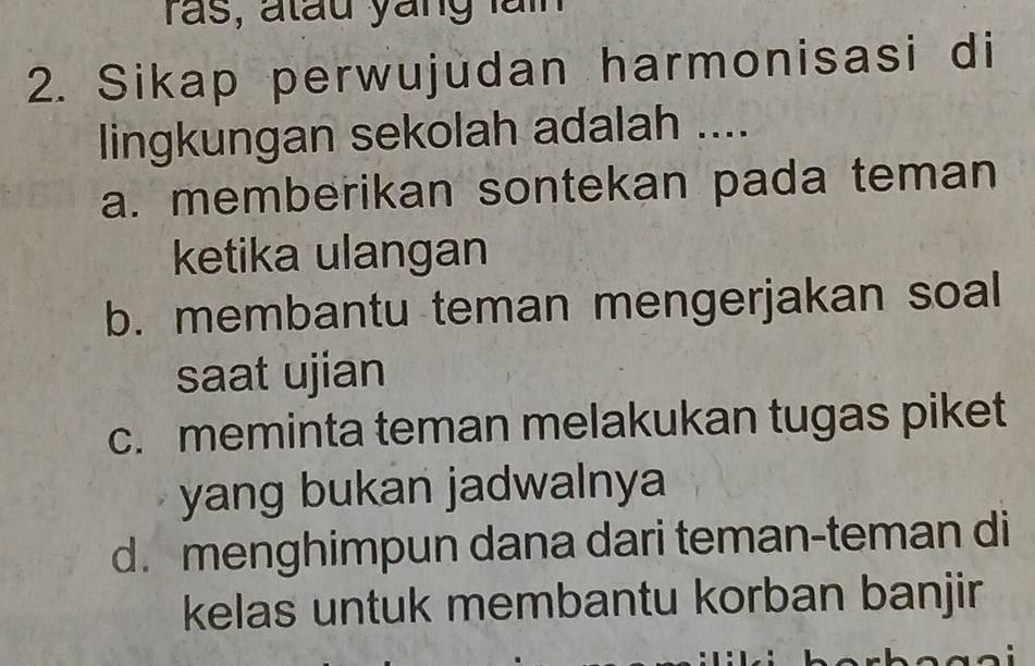 ras, atau yang lai
2. Sikap perwujudan harmonisasi di
lingkungan sekolah adalah ....
a. memberikan sontekan pada teman
ketika ulangan
b. membantu teman mengerjakan soal
saat ujian
c. meminta teman melakukan tugas piket
yang bukan jadwalnya
d. menghimpun dana dari teman-teman di
kelas untuk membantu korban banjir