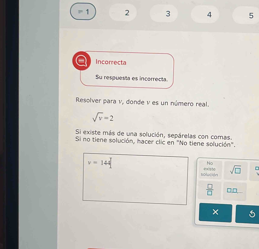 equiv 1
2
3
4
5
Incorrecta 
Su respuesta es incorrecta. 
Resolver para ν, donde ν es un número real.
sqrt(v)=2
Si existe más de una solución, sepárelas con comas. 
Si no tiene solución, hacer clic en "No tiene solución".
v=144
No 
existe 
solución sqrt(□ ) 
 □ /□   ,... 
×