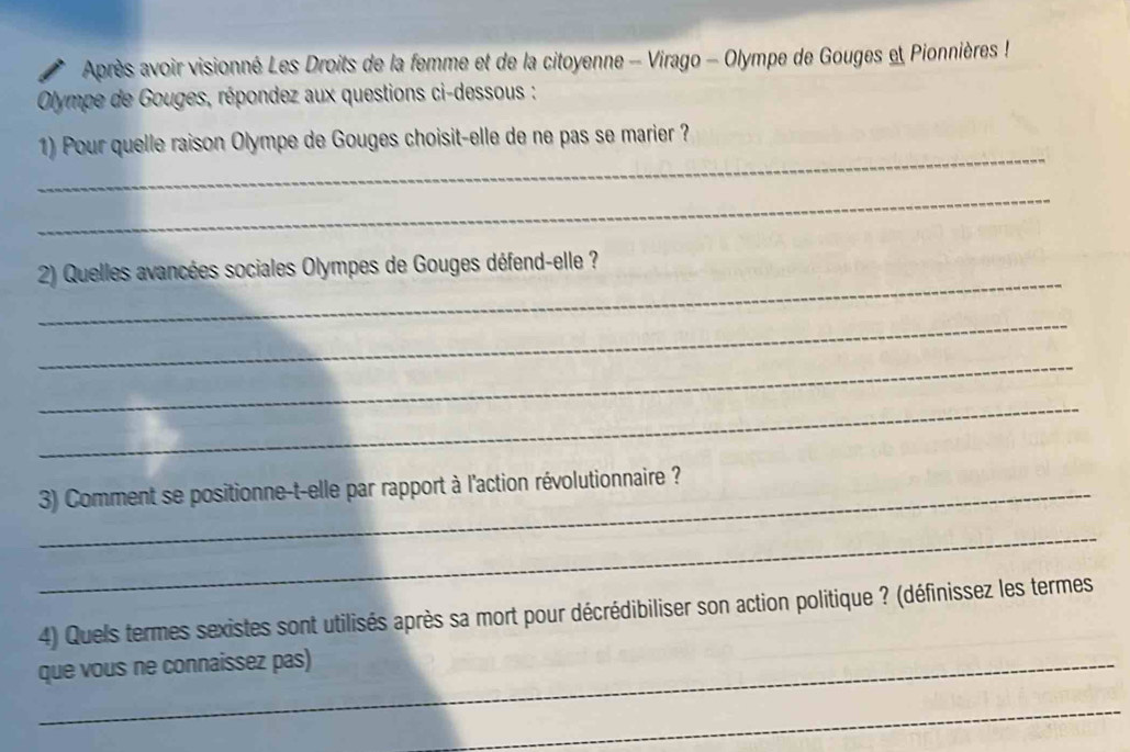 Après avoir visionné Les Droits de la femme et de la citoyenne - Virago - Olympe de Gouges et Pionnières ! 
Olympe de Gouges, répondez aux questions ci-dessous : 
_ 
1) Pour quelle raison Olympe de Gouges choisit-elle de ne pas se marier ? 
_ 
_ 
2) Quelles avancées sociales Olympes de Gouges défend-elle ? 
_ 
_ 
_ 
_ 3) Comment se positionne-t-elle par rapport à l'action révolutionnaire ? 
_ 
4) Quels termes sexistes sont utilisés après sa mort pour décrédibiliser son action politique ? (définissez les termes 
_que vous ne connaissez pas) 
_