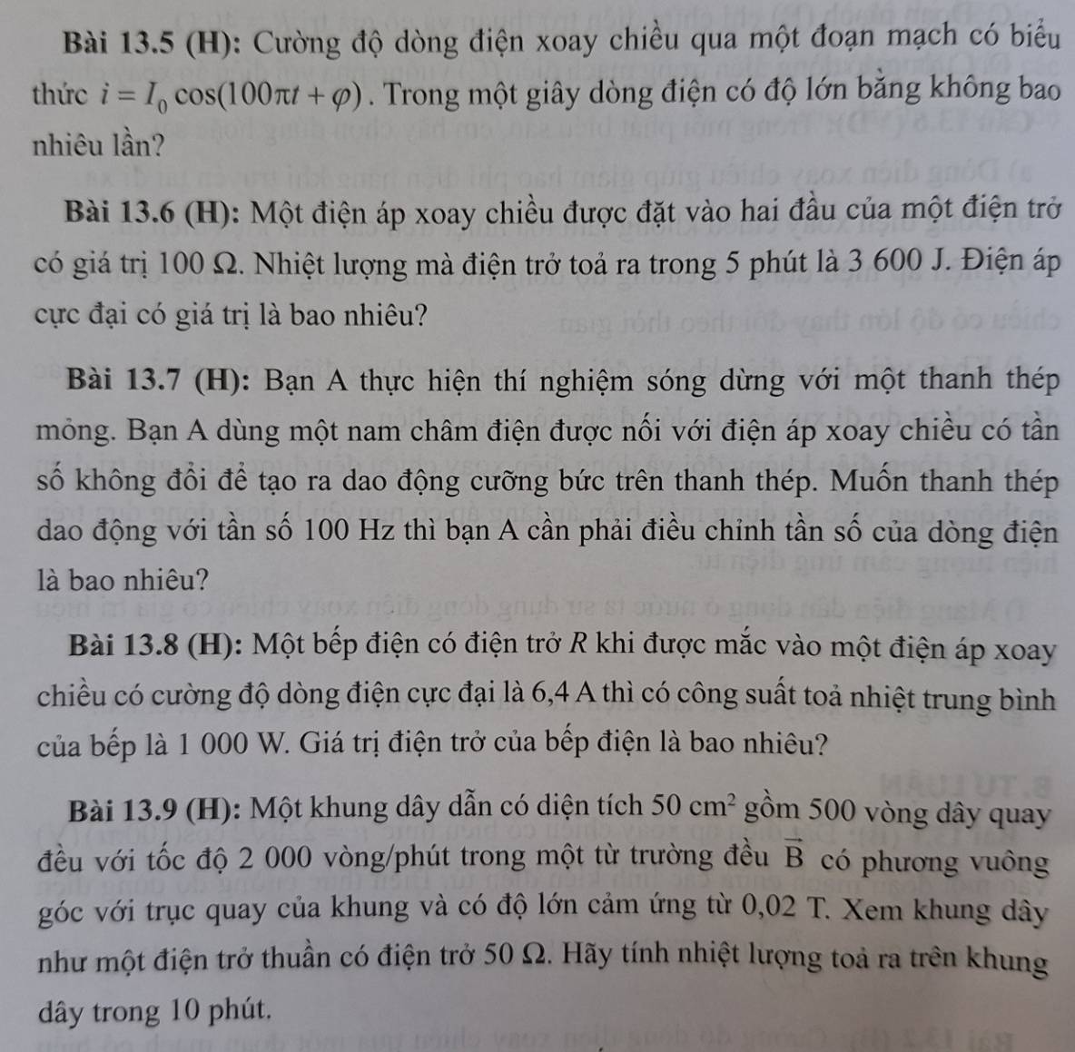 Cường độ dòng điện xoay chiều qua một đoạn mạch có biểu
thức i=I_0cos (100π t+varphi ). Trong một giây dòng điện có độ lớn băng không bao
nhiêu lần?
Bài 13.6 (H): Một điện áp xoay chiều được đặt vào hai đầu của một điện trở
có giá trị 100 Ω. Nhiệt lượng mà điện trở toả ra trong 5 phút là 3 600 J. Điện áp
cực đại có giá trị là bao nhiêu?
Bài 13.7 (H): Bạn A thực hiện thí nghiệm sóng dừng với một thanh thép
mỏng. Bạn A dùng một nam châm điện được nối với điện áp xoay chiều có tần
số không đổi để tạo ra dao động cưỡng bức trên thanh thép. Muốn thanh thép
dao động với tần số 100 Hz thì bạn A cần phải điều chỉnh tần số của dòng điện
là bao nhiêu?
Bài 13.8 (H): Một bếp điện có điện trở R khi được mắc vào một điện áp xoay
chiều có cường độ dòng điện cực đại là 6,4 A thì có công suất toả nhiệt trung bình
của bếp là 1 000 W. Giá trị điện trở của bếp điện là bao nhiêu?
Bài 13.9 (H): Một khung dây dẫn có diện tích 50cm^2 gồm 500 vòng dây quay
đều với tốc độ 2 000 vòng/phút trong một từ trường đều vector B có phương vuông
góc với trục quay của khung và có độ lớn cảm ứng từ 0,02 T. Xem khung dây
như một điện trở thuần có điện trở 50 Ω. Hãy tính nhiệt lượng toả ra trên khung
dây trong 10 phút.