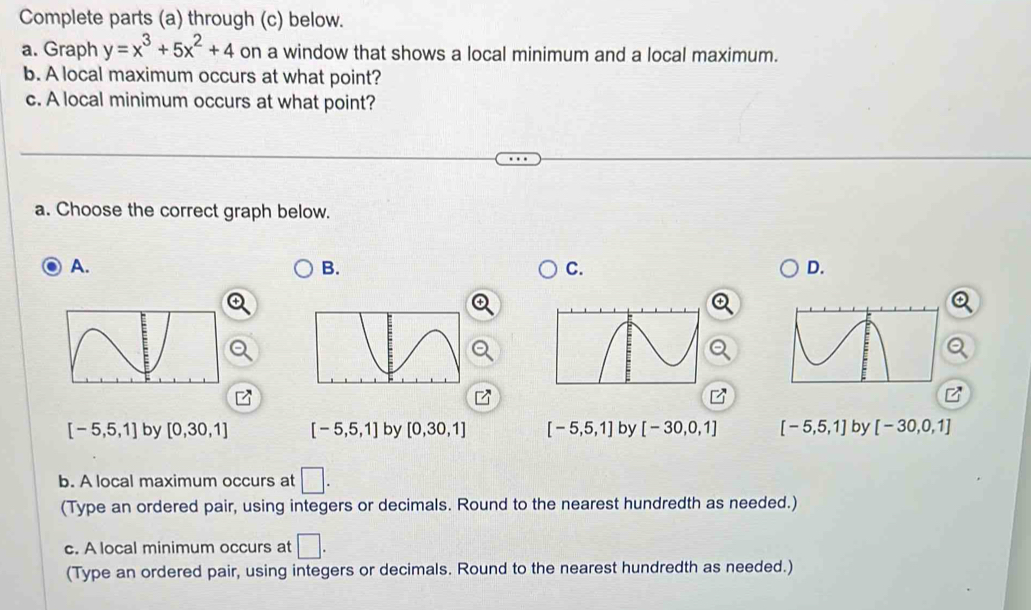 Complete parts (a) through (c) below.
a. Graph y=x^3+5x^2+4 on a window that shows a local minimum and a local maximum.
b. A local maximum occurs at what point?
c. A local minimum occurs at what point?
a. Choose the correct graph below.
A.
B.
C.
D.
[-5,5,1] by [0,30,1] [-5,5,1] by [0,30,1] [-5,5,1] by [-30,0,1] [-5,5,1] by [-30,0,1]
b. A local maximum occurs at □. 
(Type an ordered pair, using integers or decimals. Round to the nearest hundredth as needed.)
c. A local minimum occurs at □. 
(Type an ordered pair, using integers or decimals. Round to the nearest hundredth as needed.)