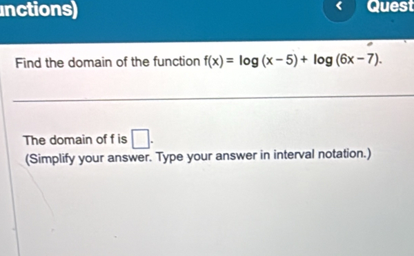 inctions) Quest 
Find the domain of the function f(x)=log (x-5)+log (6x-7). 
The domain of f is □ . 
(Simplify your answer. Type your answer in interval notation.)