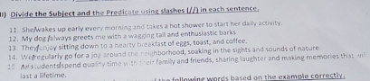 ) Divide the Subject and the Predicate using slashes (//) in each sentence. 
11. She wakes up early every morning and takes a hot shower to start her daily activity. 
12. My dog falways greets me with a wagging tall and enthusiastic barks 
13. They onjoy sitting down to a hearty breakfast of eggs, toast, and coffee. 
14. Wefregullarly go for a jog around the neighborhood, soaking in the sights and sounds of nature 
15. Anstudents spend quality time with their family and friends, sharing laughter and making memories that wil 
last a lifetime. o lowine words based on the example correctl .