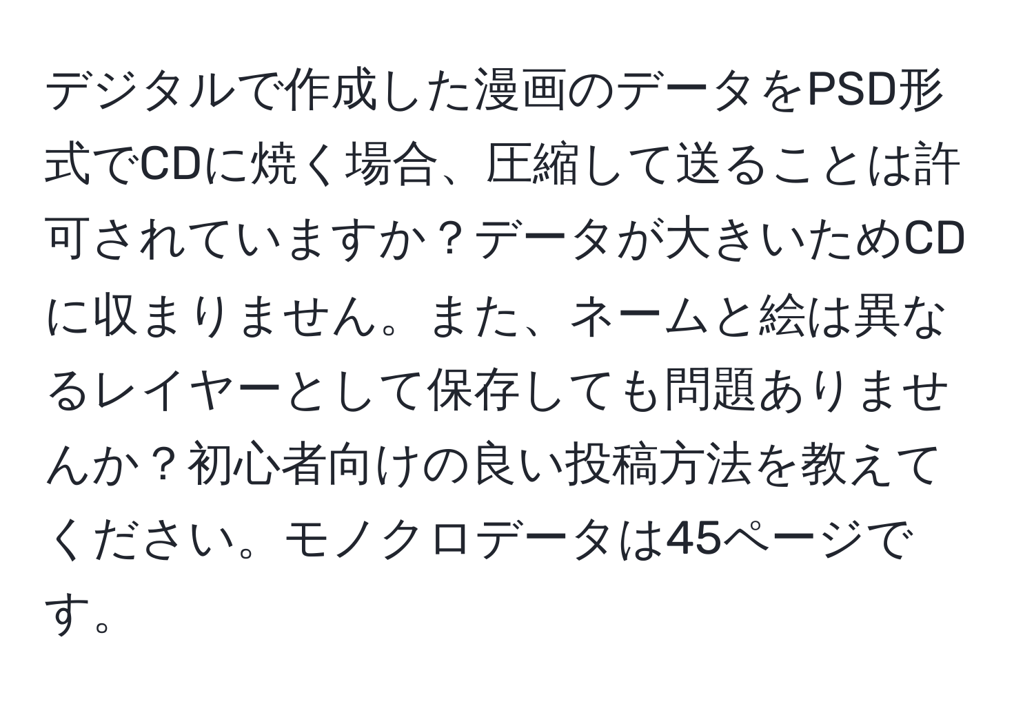 デジタルで作成した漫画のデータをPSD形式でCDに焼く場合、圧縮して送ることは許可されていますか？データが大きいためCDに収まりません。また、ネームと絵は異なるレイヤーとして保存しても問題ありませんか？初心者向けの良い投稿方法を教えてください。モノクロデータは45ページです。