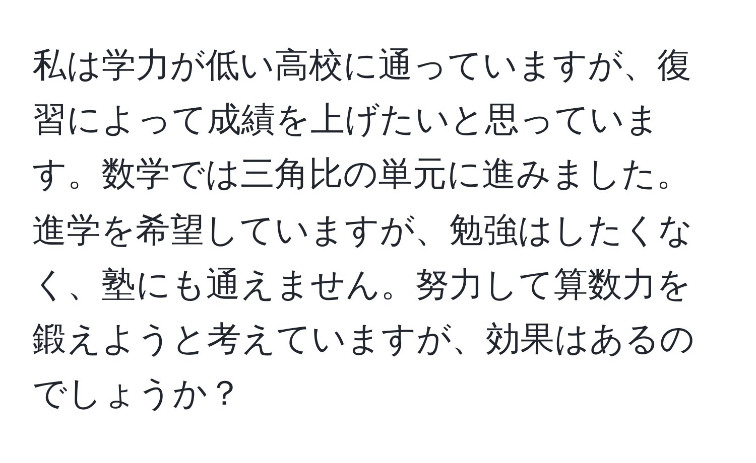 私は学力が低い高校に通っていますが、復習によって成績を上げたいと思っています。数学では三角比の単元に進みました。進学を希望していますが、勉強はしたくなく、塾にも通えません。努力して算数力を鍛えようと考えていますが、効果はあるのでしょうか？