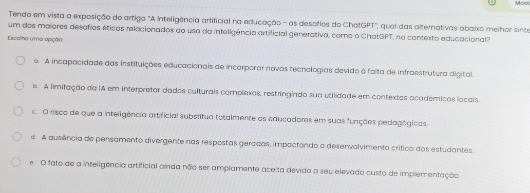 Most
Tendo em vista a exposição do artigo "A inteligência artificial na educação - os desafios do ChatGPT", qual das alternativas abaixo melhor sinte
um dos maiores desafios éticos relacionados ao uso da inteligência artificial generativa, como o ChatGPT, no contexto educacional?
Escolha uma opção:. A incapacidade das instituições educacionais de incorporar novas tecnologias devido à falta de infraestrutura digital.
b. A limitação da IA em interpretar dados culturais complexos, restringindo sua utilidade em contextos acadêmicos locais.
c. O risco de que a inteligência artificial substitua totalmente os educadores em suas funções pedagógicas.
d. A ausência de pensamento divergente nas respostas geradas, impactando o desenvolvimento crítico dos estudantes.
e O fato de a inteligência artificial ainda não ser amplamente aceita devido a seu elevado custo de implementação.